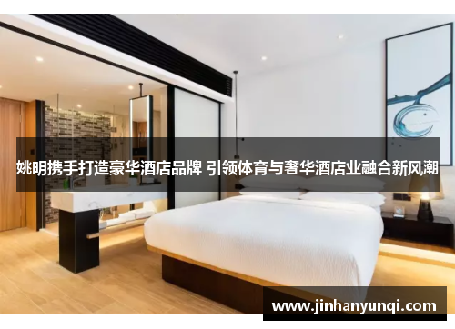 姚明携手打造豪华酒店品牌 引领体育与奢华酒店业融合新风潮