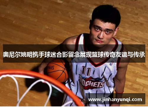 奥尼尔姚明携手球迷合影留念展现篮球传奇友谊与传承