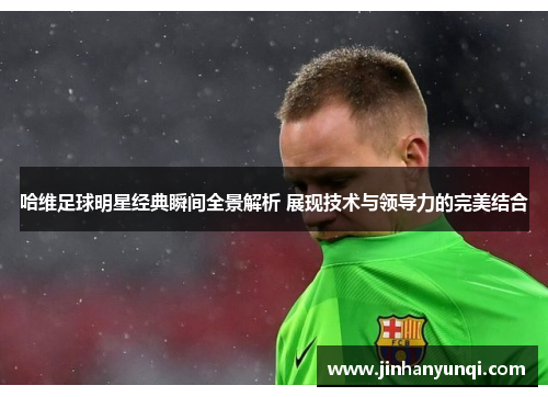 哈维足球明星经典瞬间全景解析 展现技术与领导力的完美结合