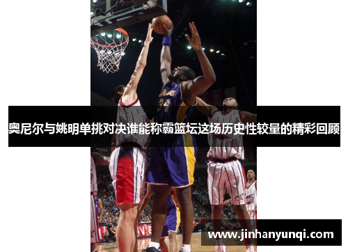 奥尼尔与姚明单挑对决谁能称霸篮坛这场历史性较量的精彩回顾