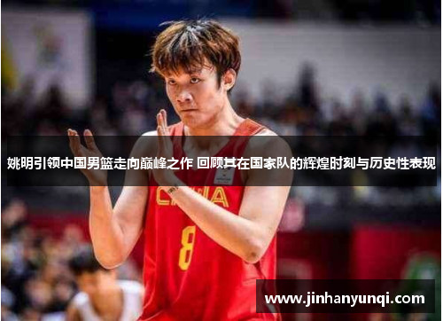 姚明引领中国男篮走向巅峰之作 回顾其在国家队的辉煌时刻与历史性表现