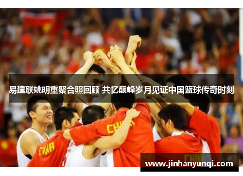 易建联姚明重聚合照回顾 共忆巅峰岁月见证中国篮球传奇时刻