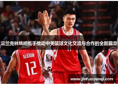 富兰克林姚明携手推动中美篮球文化交流与合作的全新篇章