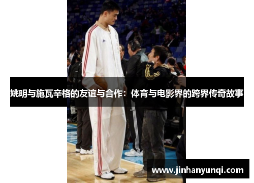 姚明与施瓦辛格的友谊与合作：体育与电影界的跨界传奇故事