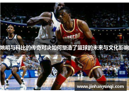 姚明与科比的传奇对决如何塑造了篮球的未来与文化影响