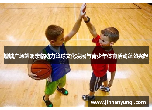 增城广场姚明亲临助力篮球文化发展与青少年体育活动蓬勃兴起